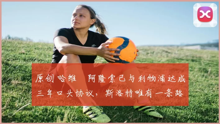 原创 哈维・阿隆索已与利物浦达成三年口头协议,斯洛特唯有一条路可 “翻盘”