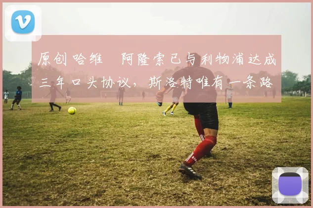 原创 哈维・阿隆索已与利物浦达成三年口头协议，斯洛特唯有一条路可 “翻盘”