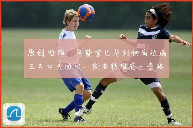 原创 哈维・阿隆索已与利物浦达成三年口头协议，斯洛特唯有一条路可 “翻盘”
