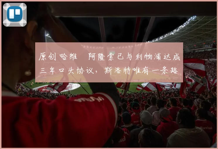 原创 哈维・阿隆索已与利物浦达成三年口头协议，斯洛特唯有一条路可 “翻盘”