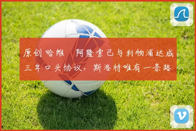 原创 哈维・阿隆索已与利物浦达成三年口头协议，斯洛特唯有一条路可 “翻盘”