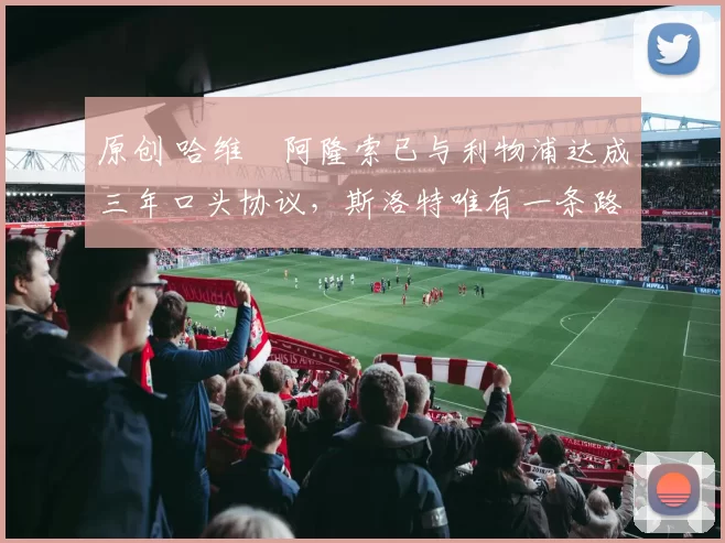 原创 哈维・阿隆索已与利物浦达成三年口头协议，斯洛特唯有一条路可 “翻盘”