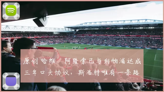 原创 哈维・阿隆索已与利物浦达成三年口头协议，斯洛特唯有一条路可 “翻盘”