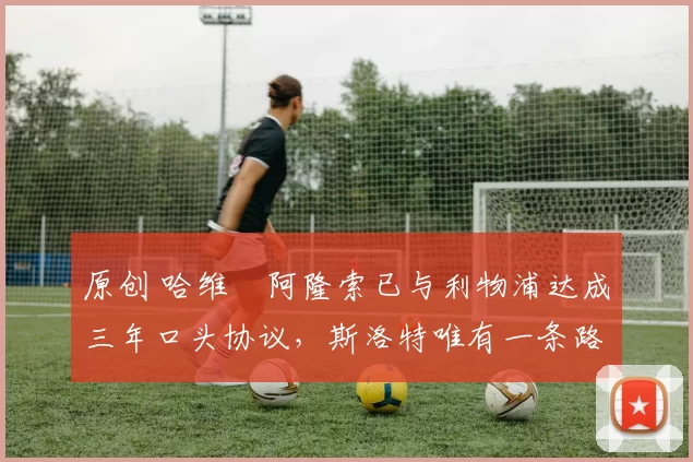 原创 哈维・阿隆索已与利物浦达成三年口头协议，斯洛特唯有一条路可 “翻盘”