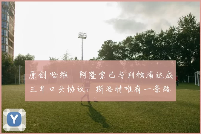 原创 哈维・阿隆索已与利物浦达成三年口头协议，斯洛特唯有一条路可 “翻盘”