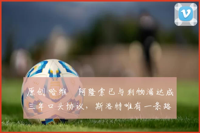 原创 哈维・阿隆索已与利物浦达成三年口头协议，斯洛特唯有一条路可 “翻盘”