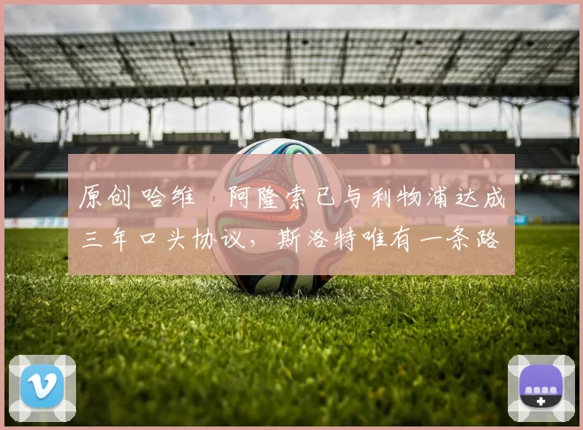 原创 哈维・阿隆索已与利物浦达成三年口头协议，斯洛特唯有一条路可 “翻盘”