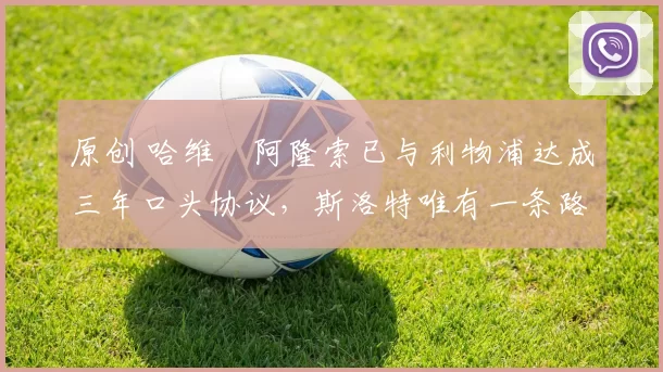 原创 哈维・阿隆索已与利物浦达成三年口头协议，斯洛特唯有一条路可 “翻盘”