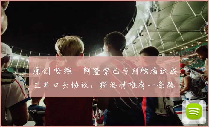 原创 哈维・阿隆索已与利物浦达成三年口头协议，斯洛特唯有一条路可 “翻盘”