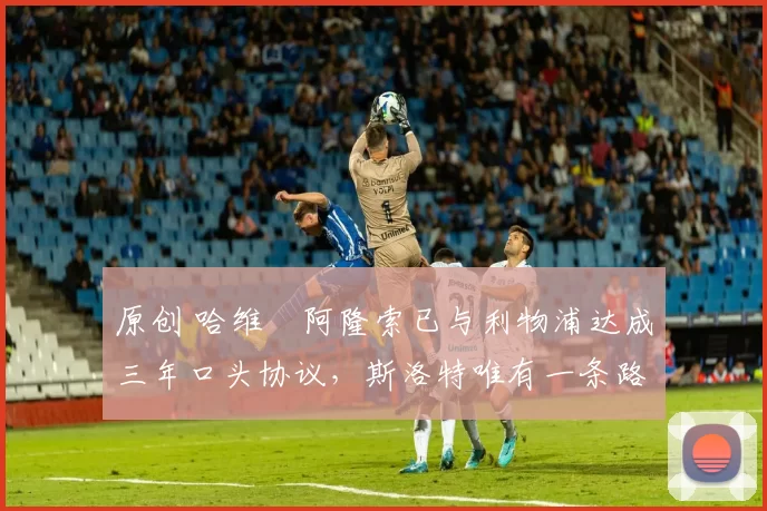 原创 哈维・阿隆索已与利物浦达成三年口头协议，斯洛特唯有一条路可 “翻盘”