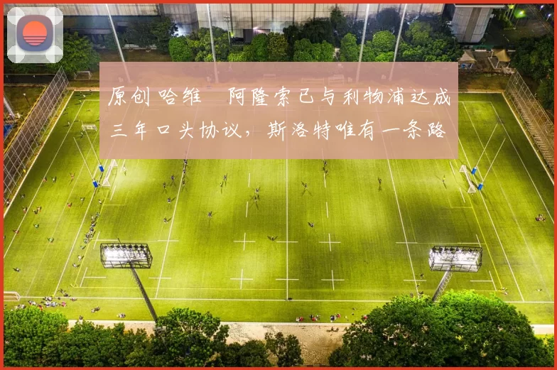 原创 哈维・阿隆索已与利物浦达成三年口头协议，斯洛特唯有一条路可 “翻盘”