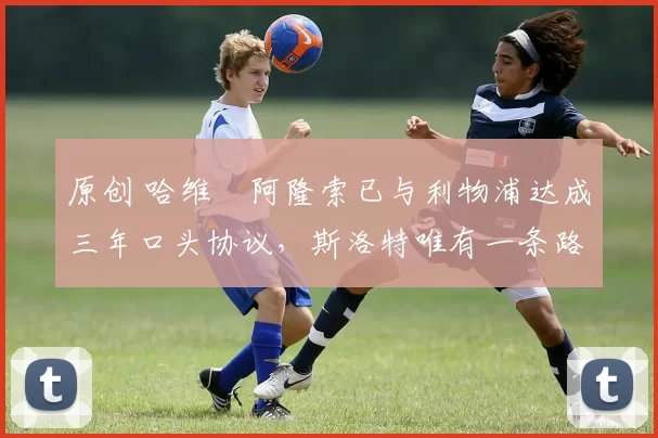 原创 哈维・阿隆索已与利物浦达成三年口头协议，斯洛特唯有一条路可 “翻盘”