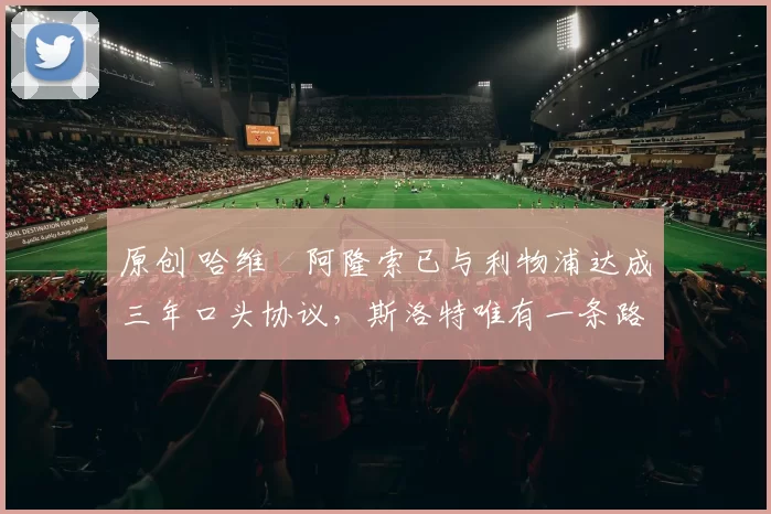 原创 哈维・阿隆索已与利物浦达成三年口头协议，斯洛特唯有一条路可 “翻盘”