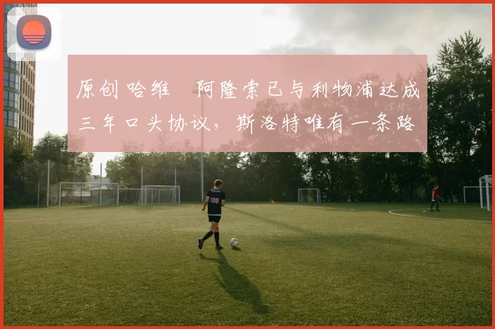 原创 哈维・阿隆索已与利物浦达成三年口头协议，斯洛特唯有一条路可 “翻盘”