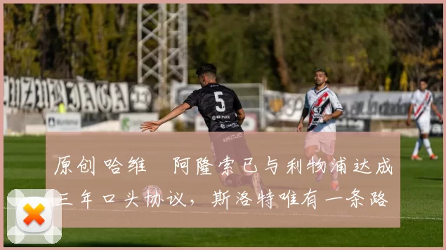 原创 哈维・阿隆索已与利物浦达成三年口头协议，斯洛特唯有一条路可 “翻盘”