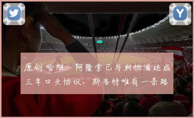 原创 哈维・阿隆索已与利物浦达成三年口头协议，斯洛特唯有一条路可 “翻盘”