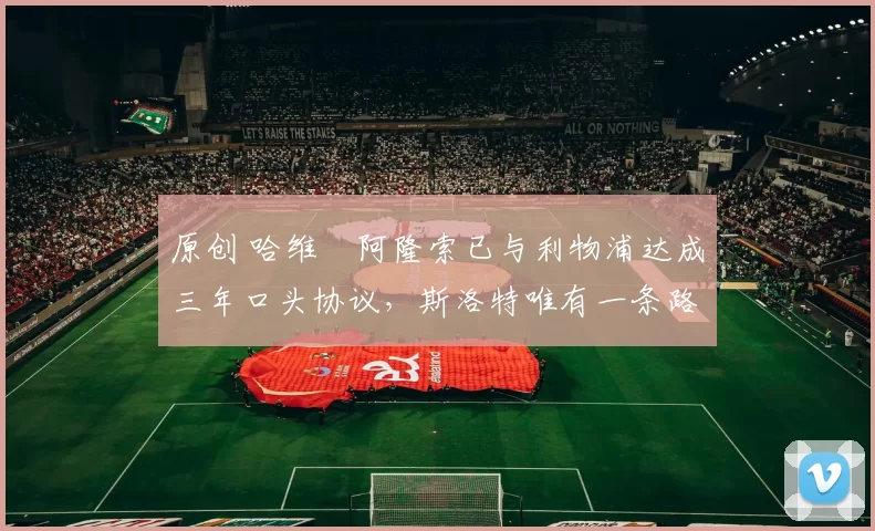 原创 哈维・阿隆索已与利物浦达成三年口头协议，斯洛特唯有一条路可 “翻盘”