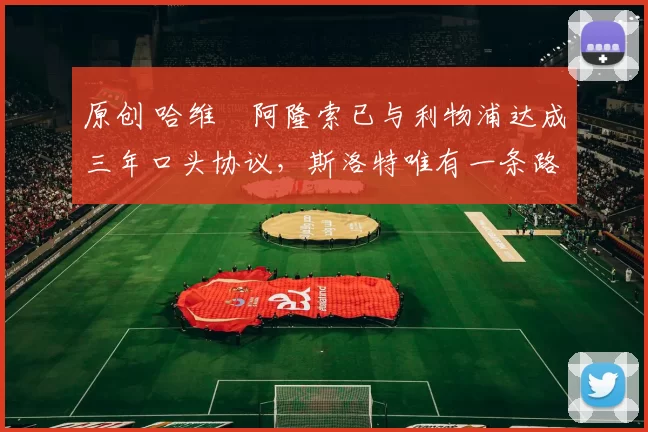 原创 哈维・阿隆索已与利物浦达成三年口头协议，斯洛特唯有一条路可 “翻盘”