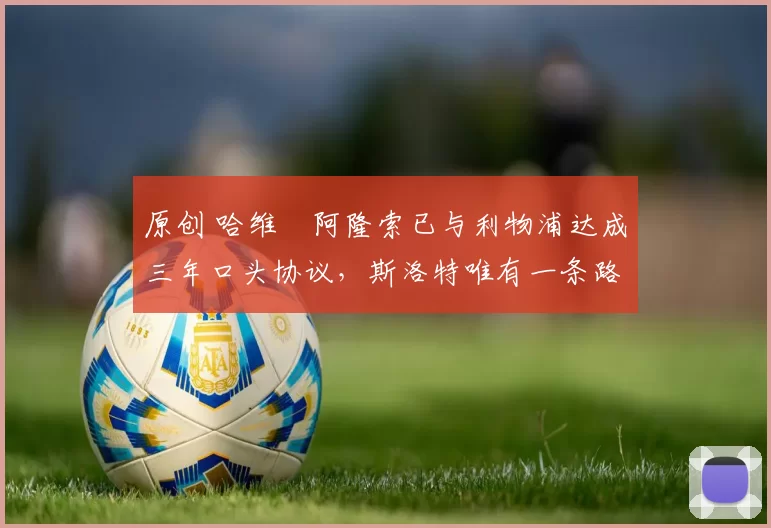 原创 哈维・阿隆索已与利物浦达成三年口头协议，斯洛特唯有一条路可 “翻盘”