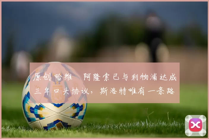 原创 哈维・阿隆索已与利物浦达成三年口头协议，斯洛特唯有一条路可 “翻盘”