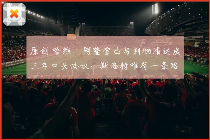 原创 哈维・阿隆索已与利物浦达成三年口头协议，斯洛特唯有一条路可 “翻盘”