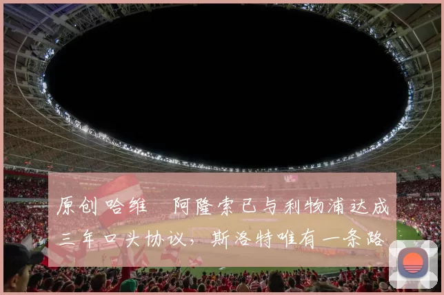 原创 哈维・阿隆索已与利物浦达成三年口头协议，斯洛特唯有一条路可 “翻盘”