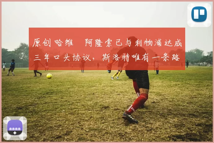 原创 哈维・阿隆索已与利物浦达成三年口头协议，斯洛特唯有一条路可 “翻盘”