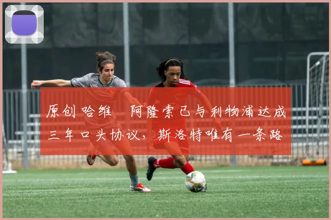 原创 哈维・阿隆索已与利物浦达成三年口头协议，斯洛特唯有一条路可 “翻盘”