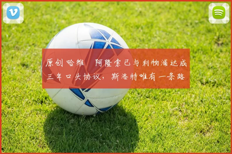 原创 哈维・阿隆索已与利物浦达成三年口头协议，斯洛特唯有一条路可 “翻盘”