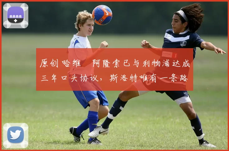 原创 哈维・阿隆索已与利物浦达成三年口头协议，斯洛特唯有一条路可 “翻盘”