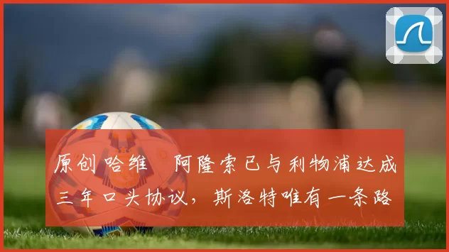 原创 哈维・阿隆索已与利物浦达成三年口头协议，斯洛特唯有一条路可 “翻盘”