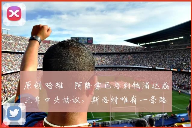 原创 哈维・阿隆索已与利物浦达成三年口头协议，斯洛特唯有一条路可 “翻盘”