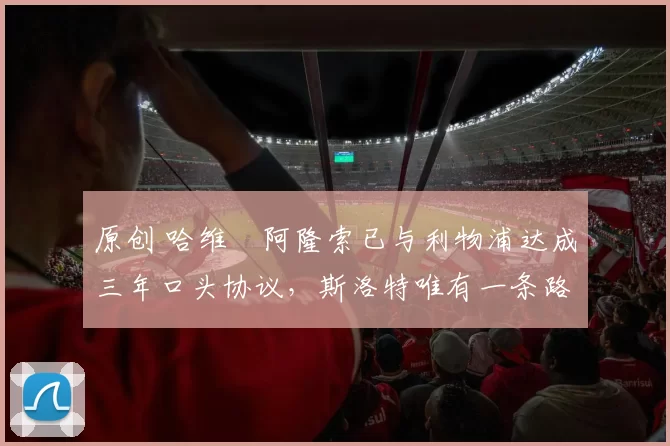 原创 哈维・阿隆索已与利物浦达成三年口头协议，斯洛特唯有一条路可 “翻盘”