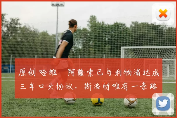 原创 哈维・阿隆索已与利物浦达成三年口头协议，斯洛特唯有一条路可 “翻盘”