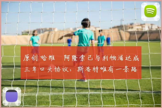 原创 哈维・阿隆索已与利物浦达成三年口头协议，斯洛特唯有一条路可 “翻盘”