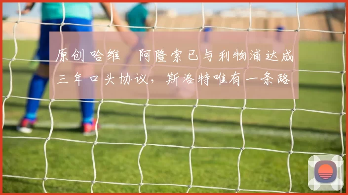 原创 哈维・阿隆索已与利物浦达成三年口头协议，斯洛特唯有一条路可 “翻盘”