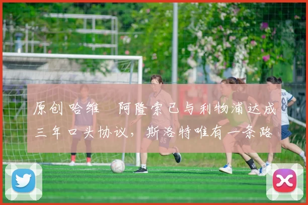 原创 哈维・阿隆索已与利物浦达成三年口头协议，斯洛特唯有一条路可 “翻盘”