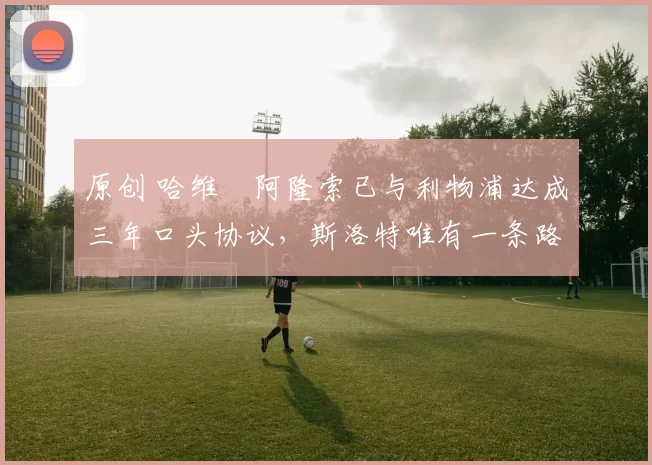 原创 哈维・阿隆索已与利物浦达成三年口头协议，斯洛特唯有一条路可 “翻盘”