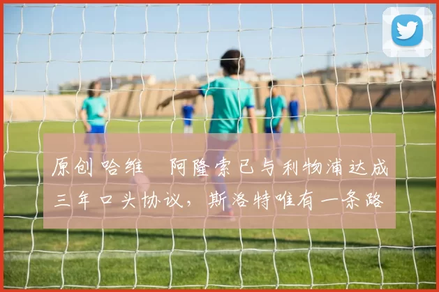 原创 哈维・阿隆索已与利物浦达成三年口头协议，斯洛特唯有一条路可 “翻盘”