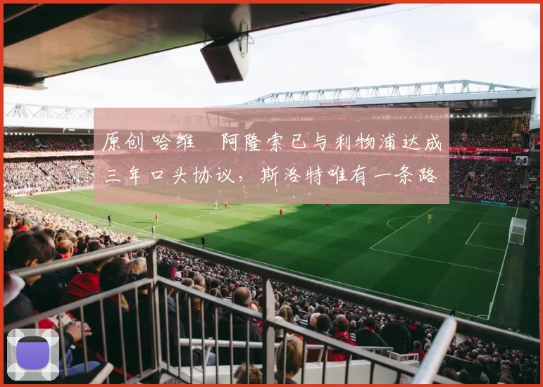 原创 哈维・阿隆索已与利物浦达成三年口头协议，斯洛特唯有一条路可 “翻盘”