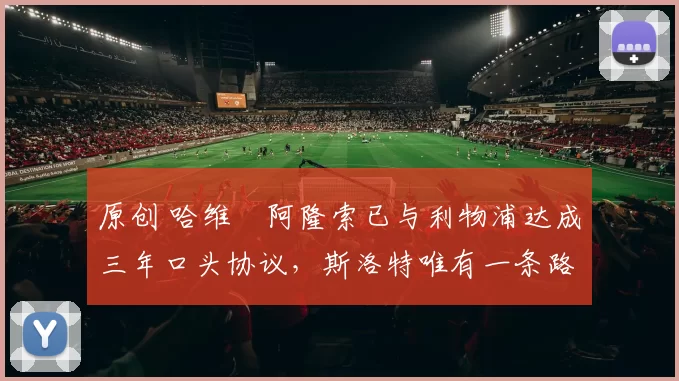 原创 哈维・阿隆索已与利物浦达成三年口头协议，斯洛特唯有一条路可 “翻盘”