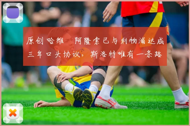 原创 哈维・阿隆索已与利物浦达成三年口头协议，斯洛特唯有一条路可 “翻盘”