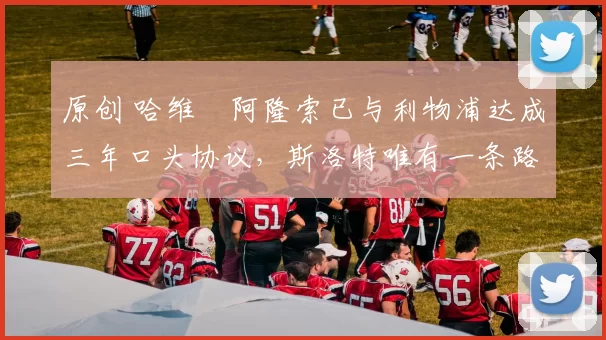 原创 哈维・阿隆索已与利物浦达成三年口头协议，斯洛特唯有一条路可 “翻盘”