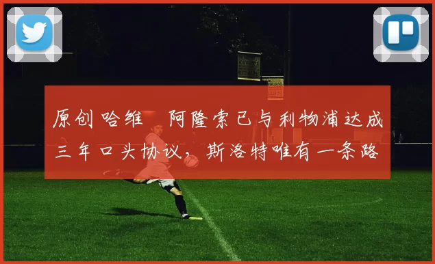 原创 哈维・阿隆索已与利物浦达成三年口头协议，斯洛特唯有一条路可 “翻盘”