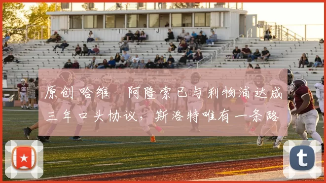 原创 哈维・阿隆索已与利物浦达成三年口头协议,斯洛特唯有一条路可 “翻盘”