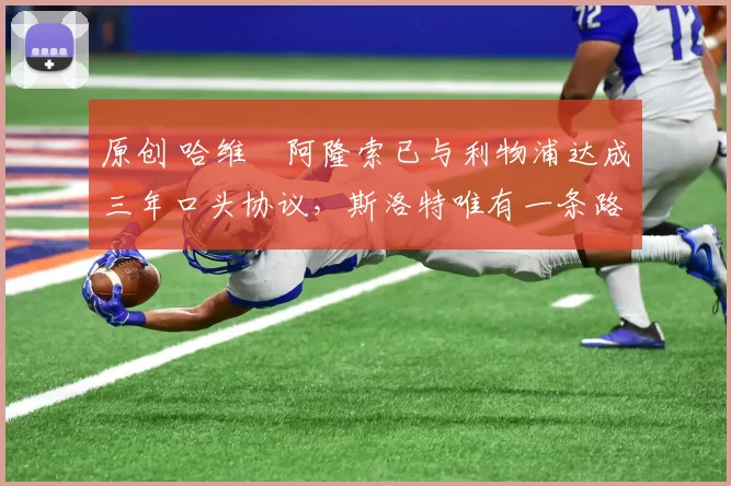 原创 哈维・阿隆索已与利物浦达成三年口头协议，斯洛特唯有一条路可 “翻盘”