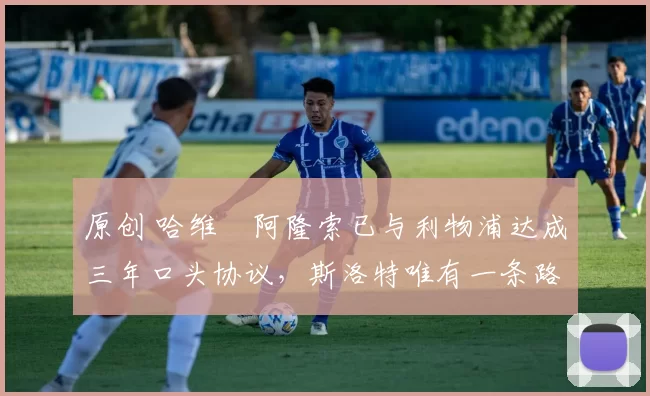 原创 哈维・阿隆索已与利物浦达成三年口头协议，斯洛特唯有一条路可 “翻盘”