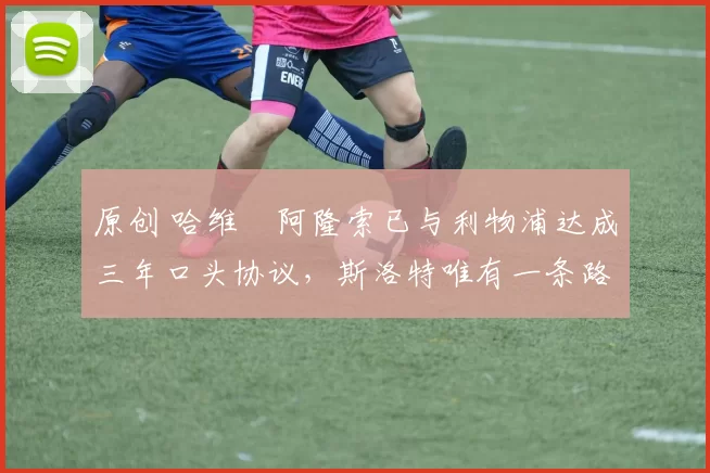 原创 哈维・阿隆索已与利物浦达成三年口头协议，斯洛特唯有一条路可 “翻盘”