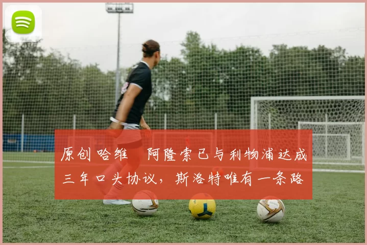 原创 哈维・阿隆索已与利物浦达成三年口头协议，斯洛特唯有一条路可 “翻盘”