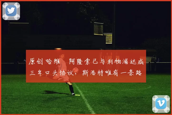 原创 哈维・阿隆索已与利物浦达成三年口头协议，斯洛特唯有一条路可 “翻盘”